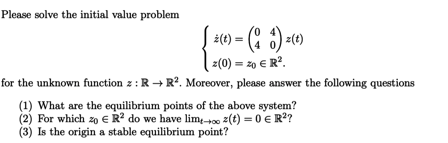 Please solve the initial value problem
0 4
4 0
z(0) zo E R2
for the unknown function z : R -»R2. Moreover, please answer the following questions
(1) What are the equilibrium points of the above system?
(2) For which z0 E R2 do we have lim4-j00 z(t) = 0 E R2?
(3) Is the origina stable equilibrium point?
t-too
