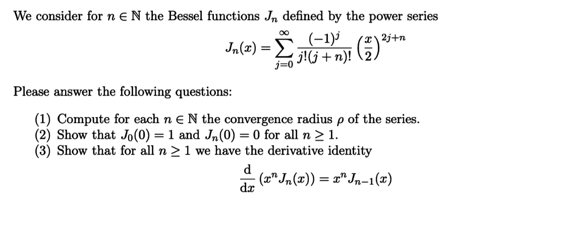 We consider for n E N the Bessel functions Jn defined by the power series
(-1)
j!jn)!
Jn(z)
j=0
Please answer the following questions:
(1) Compute for each n E N the convergence radius
(2) Show that Jo(0) = 1 and Jn(0) = 0 for all n > 1
(3) Show that for all n > 1 we have the derivative identity
of the series.
d
(aJn (x))Jn-1(x)
da
