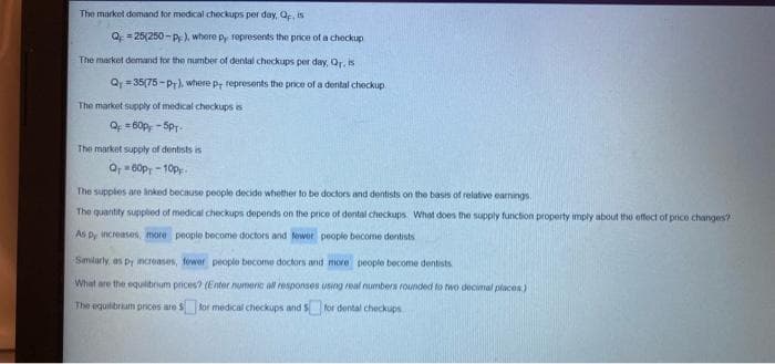 The market domand for medical checkups per day, Qp, is
Q = 25(250 - P), where Py ropresents the price of a checkup
The market demand for the number of dental checkups per day, Or.is
Q = 35(75 - Pr), where p; represents the price of a dental checkup
The market supply of medical checkups is
Q 60p - 5Pr.
The market supply of dentists is
O 60p, - 10p.
The supples are inked because people decide whether to be doctors and dentists on the basis of relative earnings.
The quantity supplied of medical checkups depends on the price of dental checkups What does the supply function property imply about the offect of price changes?
As py increases, more people become doctors and fower peoplo become dentists
Smilarly, as py increases, fower people become doctors and more people become dentists
What are the equilibrium prices? (Enter numenc al responses using real numbera rounded to two decimal places)
The equilibrium prices are S tor medical checkups and $ for dental checkups
