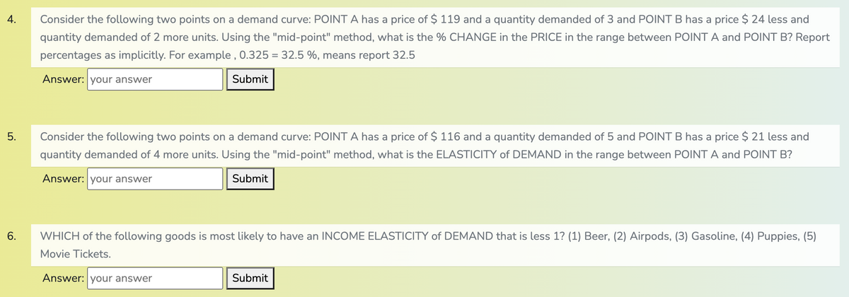 4.
Consider the following two points on a demand curve: POINT A has a price of $ 119 and a quantity demanded of 3 and POINT B has a price $ 24 less and
quantity demanded of 2 more units. Using the "mid-point" method, what is the % CHANGE in the PRICE in the range between POINT A and POINT B? Report
percentages as implicitly. For example , 0.325 = 32.5 %, mear
report 32.5
Answer: your answer
Submit
5.
Consider the following two points on a demand curve: POINT A has a price of $ 116 and a quantity demanded of 5 and POINT B has a price $ 21 less and
quantity demanded of 4 more units. Using the "mid-point" method, what is the ELASTICITY of DEMAND in the range between POINT A and POINT B?
Answer: your answer
Submit
6.
WHICH of the following goods is most likely to have an INCOME ELASTICITY of DEMAND that is less 1? (1) Beer, (2) Airpods, (3) Gasoline, (4) Puppies, (5)
Movie Tickets.
Answer: your answer
Submit
