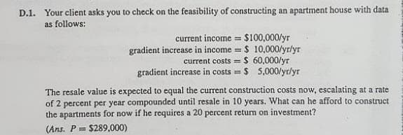 D.1. Your client asks you to check on the feasibility of constructing an apartment house with data
as follows:
current income = $100,000/yr
gradient increase in income = $ 10,000/yr/yr
current costs = $ 60,000/yr
gradient increase in costs = $ 5,000/yr/yr
%3D
%3D
%3!
The resale value is expected to equal the current construction costs now, escalating at a rate
of 2 percent per year compounded until resale in 10 years. What can he afford to construct
the apartments for now if he requires a 20 percent return on investment?
(Ans. P = $289,000)
%3D
