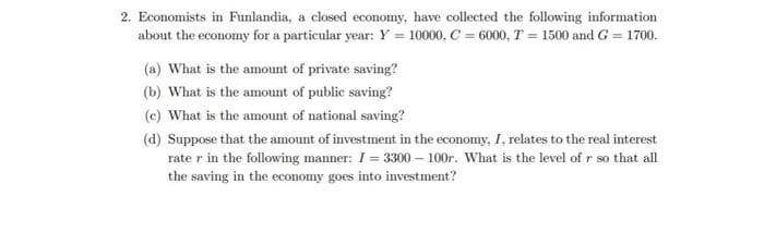 2. Economists in Funlandia, a closed economy, have collected the following information
about the economy for a particular year: Y = 10000, C = 6000, T = 1500 and G = 1700.
(a) What is the amount of private saving?
(b) What is the amount of public saving?
(c) What is the amount of national saving?
(d) Suppose that the amount of investment in the economy, I, relates to the real interest
rate r in the following manner: I = 3300 – 100r. What is the level of r so that all
the saving in the economy goes into investment?
