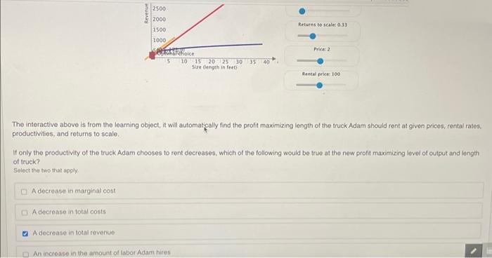 2500
2000
1500
Returns te scale: 0.33
1000
Price 2
10 15 20 25 30
Size dength in feet)
35 40
Rental price 100
The interactive above is from the loarning object, it will automatically find the profit maximizing length of the truck Adam should rent at given prices, rental rates,
productivities, and returns to scale.
It only the productivity of the truck Adam chooses to rent decreases, which of the following would be true at the new profit maximizing level of output and length
of truck?
Select the two that apply
O A decrease in marginal cost
O A decrease in total costs
O A decrease in total revenuo
O An incroase in the amount of labor Adam hires
Revenue
