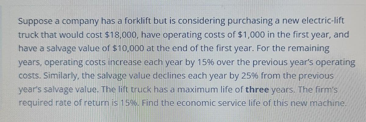 Suppose a company has a forklift but is considering purchasing a new electric-lift
truck that would cost $18,000, have operating costs of $1,000 in the first year, and
have a salvage value of $10,000 at the end of the first year. For the remaining
years, operating costs increase each year by 15% over the previous year's operating
costs. Similarly, the salvage value declines each year by 25% from the previous
year's salvage value. The lift truck has a maximum life of three years. The firm's
required rate of return is 15%. Find the economic service life of this new machine.
