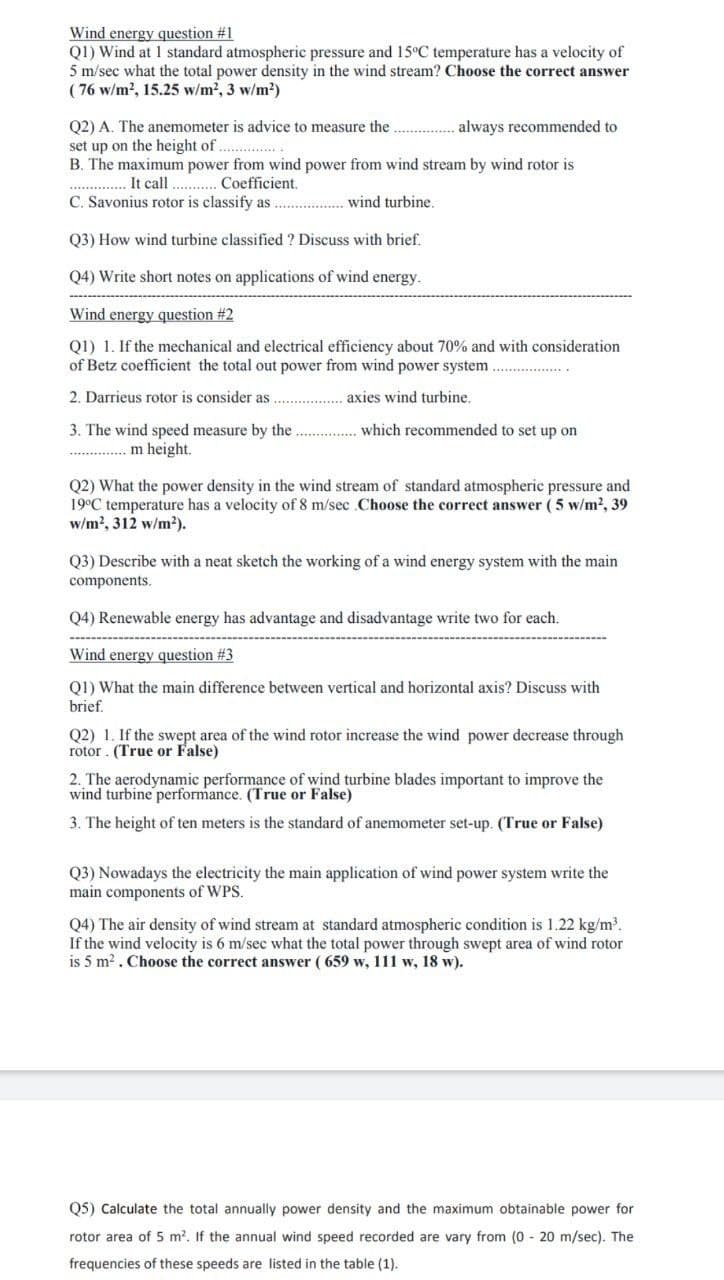 Wind energy question #1
Q1) Wind at 1 standard atmospheric pressure and 15°C temperature has a velocity of
5 m/sec what the total power density in the wind stream? Choose the correct answer
( 76 w/m2, 15.25 w/m2, 3 w/m?)
Q2) A. The anemometer is advice to measure the
set up on the height of. ..
B. The maximum power from wind power from wind stream by wind rotor is
always recommended to
It call . .Coefficient.
C. Savonius rotor is classify as . wind turbine.
.....
Q3) How wind turbine classified ? Discuss with brief.
Q4) Write short notes on applications of wind energy.
Wind energy question #2
Q1) 1. If the mechanical and electrical efficiency about 70% and with consideration
of Betz coefficient the total out power from wind power system
2. Darrieus rotor is consider as
axies wind turbine.
which recommended to set up on
3. The wind speed measure by the
m height.
Q2) What the power density in the wind stream of standard atmospheric pressure and
19°C temperature has a velocity of 8 m/sec .Choose the correct answer (5 w/m2, 39
w/m?, 312 w/m2).
Q3) Describe with a neat sketch the working of a wind energy system with the main
components.
Q4) Renewable energy has advantage and disadvantage write two for each.
Wind energy question # 3
Q1) What the main difference between vertical and horizontal axis? Discuss with
brief.
Q2) 1. If the swept area of the wind rotor increase the wind power decrease through
rotor . (True or False)
2. The aerodynamic performance of wind turbine blades important to improve the
wind turbine performance. (True or False)
3. The height of ten meters is the standard of anemometer set-up. (True or False)
Q3) Nowadays the electricity the main application of wind power
main components of WPS.
write the
Q4) The air density of wind stream at standard atmospheric condition is 1.22 kg/m.
If the wind velocity is 6 m/sec what the total power through swept area of wind rotor
is 5 m?. Choose the correct answer ( 659 w, 111 w, 18 w).
Q5) Calculate the total annually power density and the maximum obtainable power for
rotor area of 5 m?. If the annual wind speed recorded are vary from (0 - 20 m/sec). The
frequencies of these speeds are listed in the table (1).
