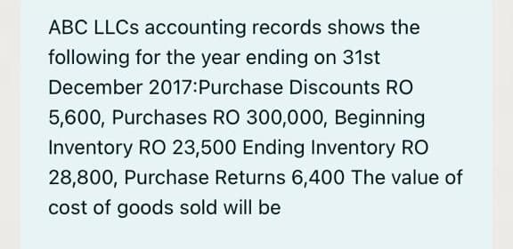 ABC LLCS accounting records shows the
following for the year ending on 31st
December 2017:Purchase Discounts RO
5,600, Purchases RO 300,000, Beginning
Inventory RO 23,500 Ending Inventory RO
28,800, Purchase Returns 6,400 The value of
cost of goods sold will be

