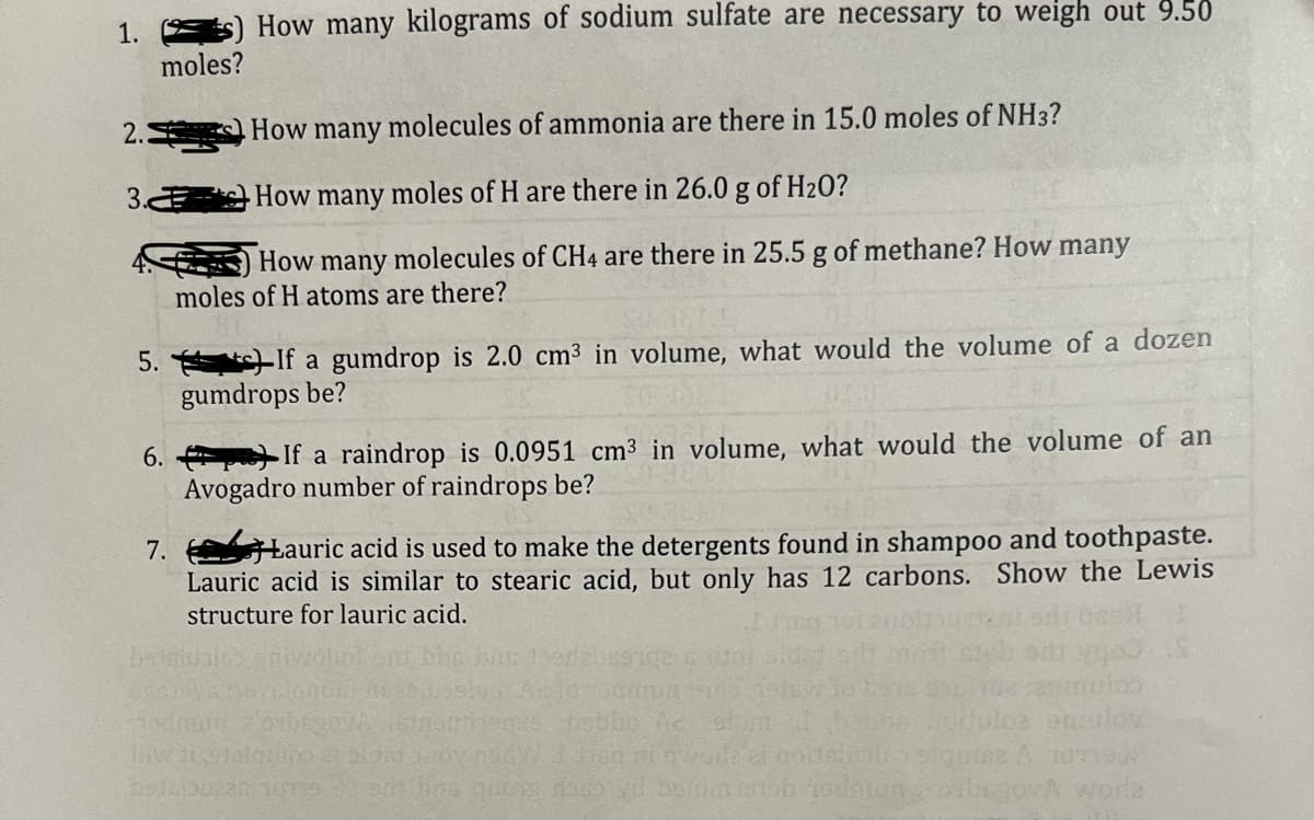 1.) How many kilograms of sodium sulfate are necessary to weigh out 9.50
moles?
2.
3.
5. If a gumdrop is 2.0 cm³ in volume, what would the volume of a dozen
gumdrops be?
6.
How many molecules of ammonia are there in 15.0 moles of NH3?
How many
moles of H are there in 26.0 g of H₂O?
How many molecules of CH4 are there in 25.5 g of methane? How many
moles of H atoms are there?
7.
If a raindrop is 0.0951 cm³ in volume, what would the volume of an
Avogadro number of raindrops be?
Lauric acid is used to make the detergents found in shampoo and toothpaste.
Lauric acid is similar to stearic acid, but only has 12 carbons. Show the Lewis
structure for lauric acid.
utoo
omulov
odmuin 2'obren
eqze hobbe Ad cetur
Bw Jetelgrapo et alori yoy now I risq mi nwurde ai noidaluste quis2 A 107196
bousiouz20 10119 em hins quong raso yd bortion ist hodmonorbegovA worle