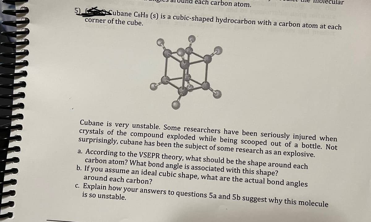 5)
each carbon atom.
Cubane C8H8 (s) is a cubic-shaped hydrocarbon with a carbon atom at each
corner of the cube.
H
cular
Cubane is very unstable. Some researchers have been seriously injured when
crystals of the compound exploded while being scooped out of a bottle. Not
surprisingly, cubane has been the subject of some research as an explosive.
a. According to the VSEPR theory, what should be the shape around each
carbon atom? What bond angle is associated with this shape?
b. If you assume an ideal cubic shape, what are the actual bond angles
around each carbon?
c. Explain how your answers to questions 5a and 5b suggest why this molecule
is so unstable.