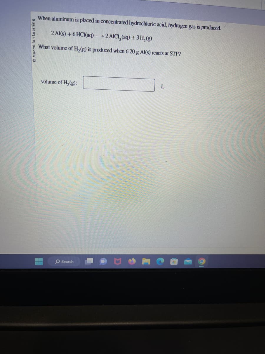 Macmillan Learning
When aluminum is placed in concentrated hydrochloric acid, hydrogen gas is produced.
2 Al(s) + 6HCl(aq) →→2
→2 AICI, (aq) + 3 H₂(g)
What volume of H₂(g) is produced when 6.20 g Al(s) reacts at STP?
volume of H₂(g):
▬▬
Search
L