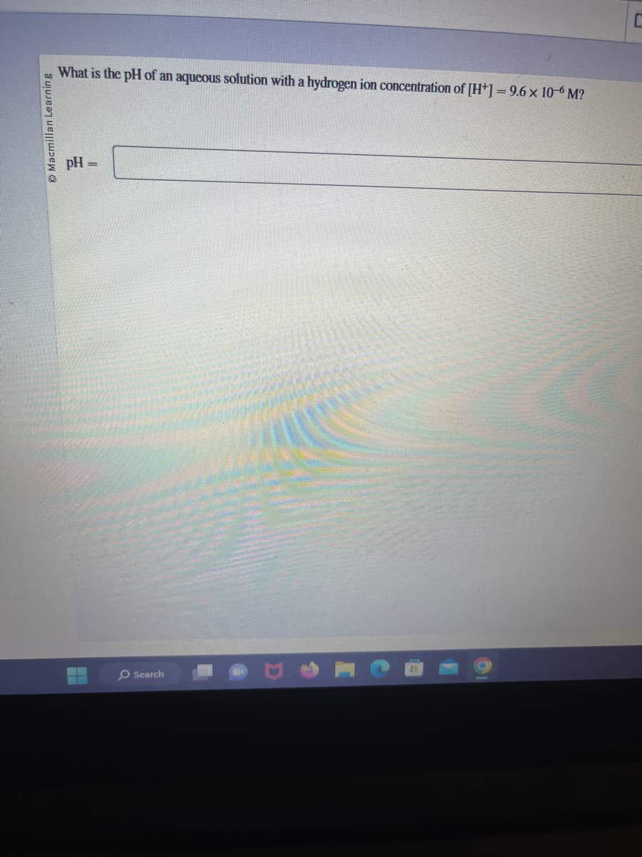 Macmillan Learning
What is the pH of an aqueous solution with a hydrogen ion concentration of [H+] = 9.6 x 10-6 M?
pH =
O Search
C