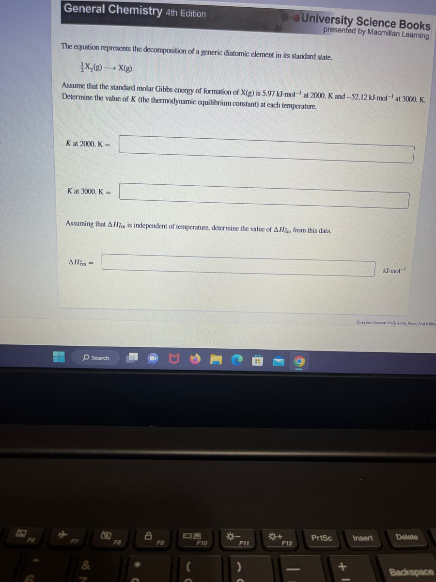 General Chemistry 4th Edition
FANA
The equation represents the decomposition of a generic diatomic element in its standard state.
X₂(g) →X(g)
Assume that the standard molar Gibbs energy of formation of X(g) is 5.97 kJ-mol-¹ at 2000. K and -52.12 kJ-mol-¹ at 3000. K.
Determine the value of K (the thermodynamic equilibrium constant) at each temperature.
K at 2000. K =
K at 3000. K =
Assuming that AHin is independent of temperature, determine the value of AHin from this data.
AHin =
O Search
&
F8
8
F9
08
F10
*-
F11
University Science Books
presented by Macmillan Learning
*+
F12
PrtSc
kJ-mol-1
Question Source: McQuarrie, Rock, And Gallop
Insert
Delete
Backspace