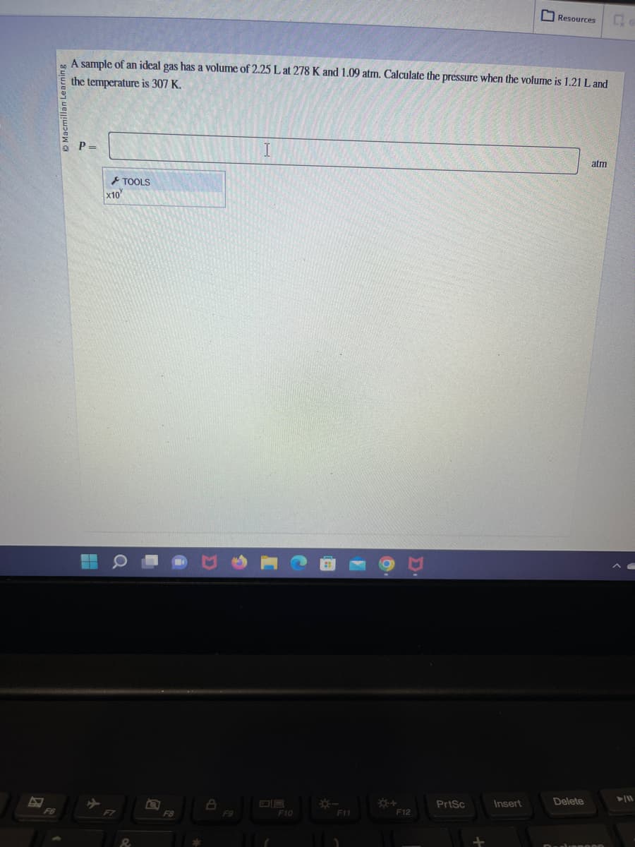 F6
Learning
A sample of an ideal gas has a volume of 2.25 L at 278 K and 1.09 atm. Calculate the pressure when the volume is 1.21 L and
the temperature is 307 K.
P=
4
x10
TOOLS
O
8
F9
I
F10
F11
*+
F12
PrtSc
Resources
Insert
Delete
atm
Q
►/11