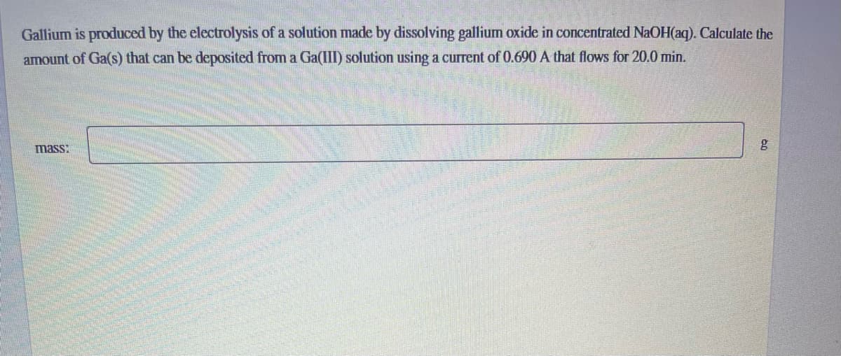 Gallium is produced by the electrolysis of a solution made by dissolving gallium oxide in concentrated NaOH(aq). Calculate the
amount of Ga(s) that can be deposited from a Ga(III) solution using a current of 0.690 A that flows for 20.0 min.
mass:
g