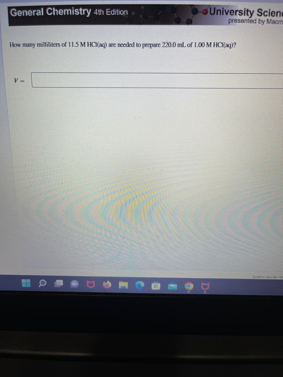 General Chemistry 4th Edition
How many milliliters of 11.5 M HCl(aq) are needed to prepare 220.0 mL of 1.00 M HCl(aq)?
V=
H
a
University Scienc
presented by Macm
D.
Question Source: McC