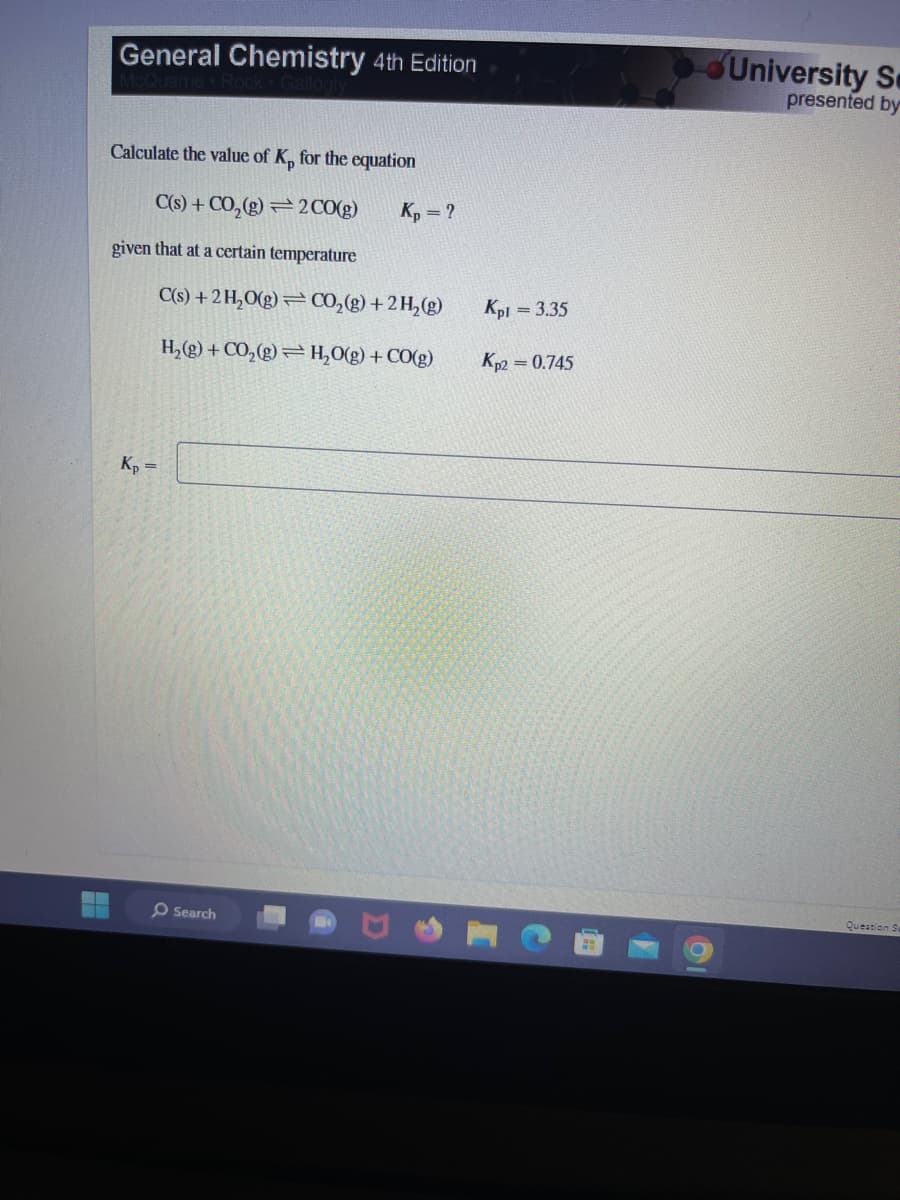 General Chemistry 4th Edition
Calculate the value of K, for the equation
C(s) + CO₂(g) 2 CO(g)
given that at a certain temperature
C(s) + 2 H₂O(g)
H₂(g) + CO₂(g)
Kp =
Search
Kp = ?
CO₂(g) + 2 H₂(g)
H₂O(g) + CO(g)
Kpl
Kp2 = 0.745
= 3.35
University Se
presented by
Question Sa