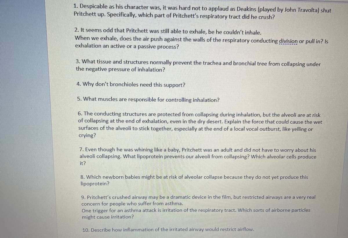 1. Despicable as his character was, it was hard not to applaud as Deakins (played by John Travolta) shut
Pritchett up. Specifically, which part of Pritchett's respiratory tract did he crush?
2. It seems odd that Pritchett was still able to exhale, be he couldn't inhale.
When we exhale, does the air push against the walls of the respiratory conducting division or pull in? Is
exhalation an active or a passive process?
3. What tissue and structures normally prevent the trachea and bronchial tree from collapsing under
the negative pressure of inhalation?
4. Why don't bronchioles need this support?
5. What muscles are responsible for controlling inhalation?
6. The conducting structures are protected from collapsing during inhalation, but the alveoli are at risk
of collapsing at the end of exhalation, even in the dry desert. Explain the force that could cause the wet
surfaces of the alveoli to stick together, especially at the end of a local vocal outburst, like yelling or
crying?
7. Even though he was whining like a baby, Pritchett was an adult and did not have to worry about his
alveoli collapsing. What lipoprotein prevents our alveoli from collapsing? Which alveolar cells produce
it?
8. Which newborn babies might be at risk of alveolar collapse because they do not yet produce this
lipoprotein?
9. Pritchett's crushed airway may be a dramatic device in the film, but restricted airways are a very real
concern for people who suffer from asthma.
One trigger for an asthma attack is irritation of the respiratory tract. Which sorts of airborne particles
might cause irritation?
10. Describe how inflammation of the irritated airway would restrict airflow.