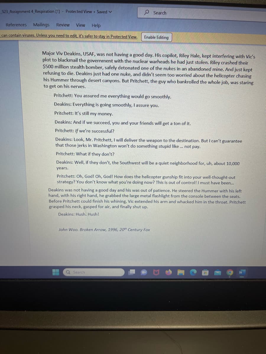 S23_Assignment 4_Respiration (1) - Protected ViewSaved ✓
References Mailings Review View Help
can contain viruses. Unless you need to edit, it's safer to stay in Protected View.
Major Viv Deakins, USAF, was not having a good day. His copilot, Riley Hale, kept interfering with Vic's
plot to blackmail the government with the nuclear warheads he had just stolen. Riley crashed their
$500 million stealth bomber, safely detonated one of the nukes in an abandoned mine. And just kept
refusing to die. Deakins just had one nuke, and didn't seem too worried about the helicopter chasing
his Hummer through desert canyons. But Pritchett, the guy who bankrolled the whole job, was staring
to get on his nerves.
Search
Enable Editing
Pritchett: You assured me everything would go smoothly.
Deakins: Everything is going smoothly, I assure you.
Pritchett: It's still my money.
Deakins: And if we succeed, you and your friends will get a ton of it.
Pritchett: If we're successful?
Deakins: Look, Mr. Pritchett, I will deliver the weapon to the destination. But I can't guarantee
that those jerks in Washington won't do something stupid like ... not pay.
Pritchett: What if they don't?
Deakins: Well, if they don't, the Southwest will be a quiet neighborhood for, uh, about 10,000
years.
Pritchett: Oh, God! Oh, God! How does the helicopter gunship fit into your well-thought-out
strategy? You don't know what you're doing now? This is out of control! I must have been...
Deakins was not having a good day and his was out of patience. He steered the Hummer with his left
hand, with his right hand, he grabbed the large metal flashlight from the console between the seats.
Before Pritchett could finish his whining, Vic extended his arm and whacked him in the throat. Pritchett
grasped his neck, gasped for air, and finally shut up.
Deakins: Hush. Hush!
John Woo. Broken Arrow, 1996, 20th Century Fox
▬▬
Q Search