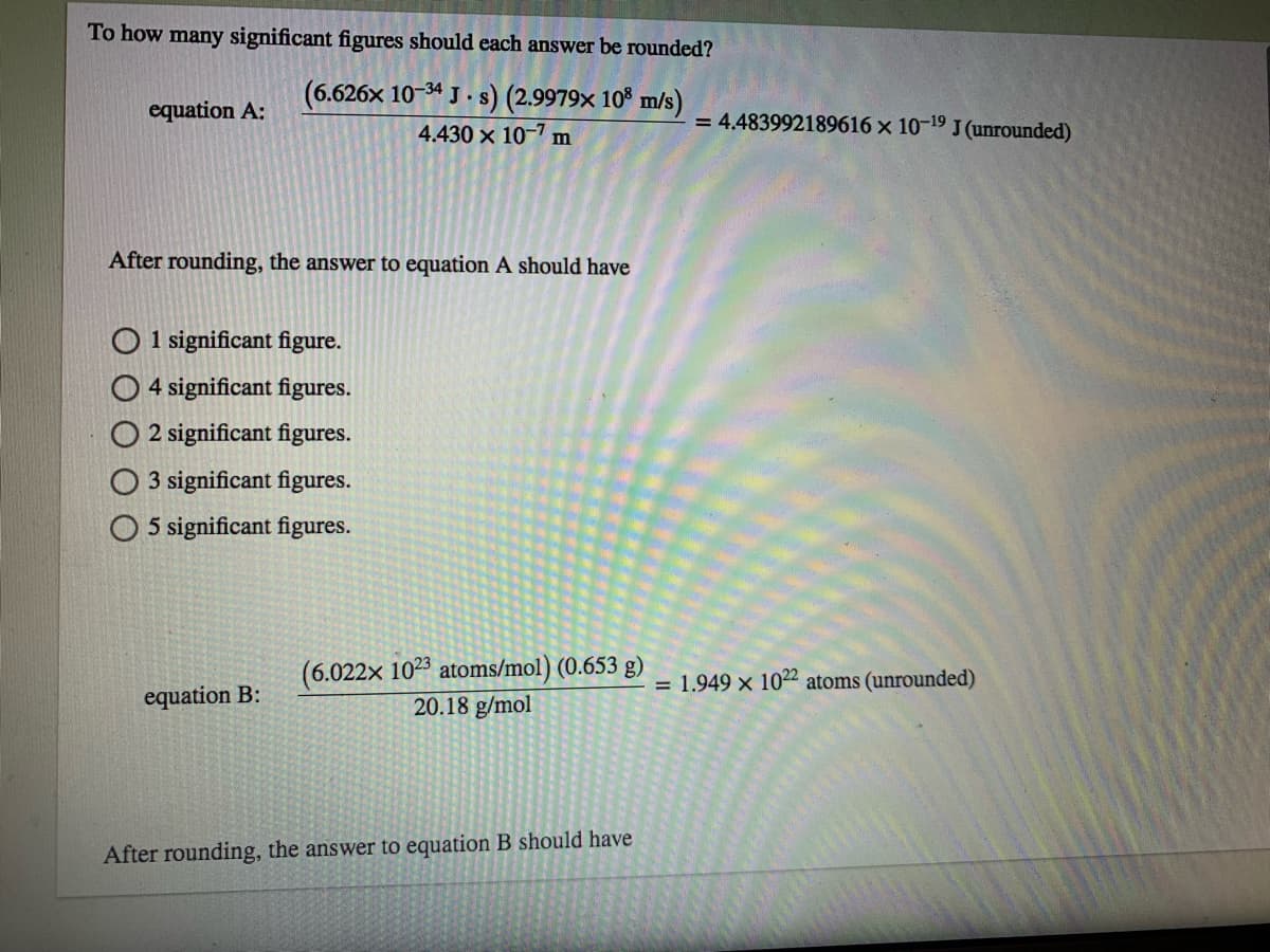 To how many significant figures should each answer be rounded?
(6.626x 10-34 J . s) (2.9979x 10% m/s)
equation A:
= 4.483992189616 x 10-19 J (unrounded)
4.430 x 10-7 m
After rounding, the answer to equation A should have
O 1 significant figure.
O 4 significant figures.
O 2 significant figures.
O 3 significant figures.
O 5 significant figures.
(6.022x 1023 atoms/mol) (0.653 g)
20.18 g/mol
= 1.949 x 1022 atoms (unrounded)
equation B:
After rounding, the answer to equation B should have
