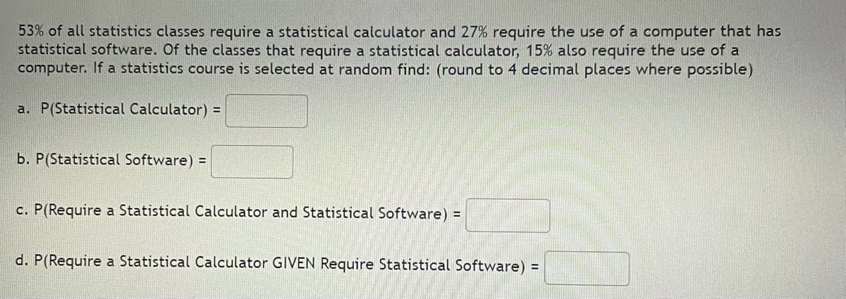 53% of all statistics classes require a statistical calculator and 27% require the use of a computer that has
statistical software. Of the classes that require a statistical calculator, 15% also require the use of a
computer. If a statistics course is selected at random find: (round to 4 decimal places where possible)
a. P(Statistical Calculator) =
b. P(Statistical Software) =
c. P(Require a Statistical Calculator and Statistical Software) =
d. P(Require a Statistical Calculator GIVEN Require Statistical Software) =
