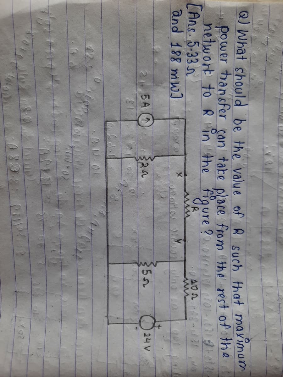 Q) What should be the value of R such that maximum
power transfer can tabe place from the rest of the
networt to R in the figure?0mci01ei8 31 .ol 2
[Ans. 5-33 n
and 188 mw)
24 V
25A (1
