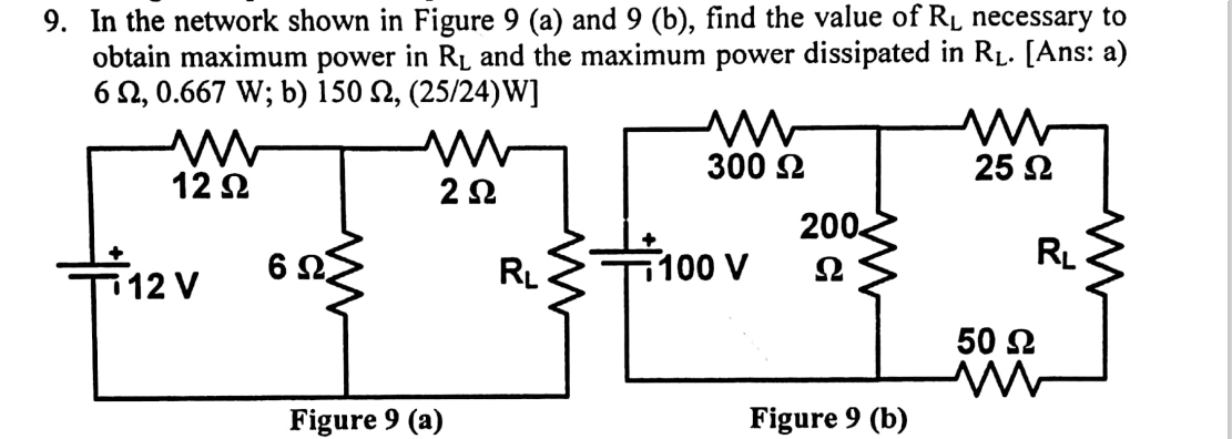 9. In the network shown in Figure 9 (a) and 9 (b), find the value of Rµ necessary to
obtain maximum power in RL and the maximum power dissipated in R1. [Ans: a)
6 2, 0.667 W; b) 150 N, (25/24)W]
300 2
25 2
12 2
200
6 Ω,
RL
100 V
Ω
RL
12 V
50 Ω
Figure 9 (a)
Figure 9 (b)
