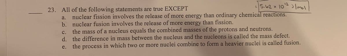 =5.62 x 10E Imol
12
%3D
23. All of the following statements are true EXCEPT
nuclear fission involves the release of more energy than ordinary chemical reactions.
b. nuclear fusion involves the release of more energy than fission.
the mass of a nucleus equals the combined masses of the protons and neutrons.
d. the difference in mass between the nucleus and the nucleons is called the mass defect.
the process in which two or more nuclei combine to form a heavier nuclei is called fusion.
a.
C.
e.
