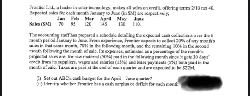 Frontier Ltd., a leader in solar technology, makes all sales on credit, offering terms 2/10 net 40.
Expected sales for each month January to June (in $M) are respectively;
Jan Feb Mar April May June
145
Sales (SM) 70 95
120
130 110.
The accounting staff has prepared a schedule detailing the expected cash collections over the 6
month period January to June. From experience, Frontier expects to collect 20% of any month's
sales in that same month, 70% in the following month, and the remaining 10% in the second
month following the month of sale. Its expenses, estimated as a percentage of the month's
projected sales are; for raw material (50%) paid in the following month since it gets 30 days'
credit from its suppliers, wages and salaries (15%) and lease payments (5%) both paid in the
month of sale. Taxes are paid at the end of each quarter and are expected to be $22M.
(i) Set out ABC's cash budget for the April – June quarter?
(ii) Identify whether Frontier has a cash surplus or deficit for each month
