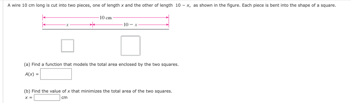 A wire 10 cm long is cut into two pieces, one of length x and the other of length 10 – x, as shown in the figure. Each piece is bent into the shape of a square.
10 cm
10 - х-
(a) Find a function that models the total area enclosed by the two squares.
A(x) =
(b) Find the value of x that minimizes the total area of the two squares.
X =
cm
