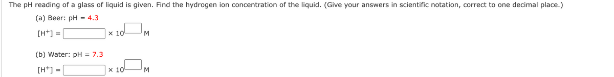 The pH reading of a glass of liquid is given. Find the hydrogen ion concentration of the liquid. (Give your answers in scientific notation, correct to one decimal place.)
(а) Веer: pH
= 4.3
[H+] :
х 10
M
(b) Water: pH
= 7.3
[H+] =
x 10
M
