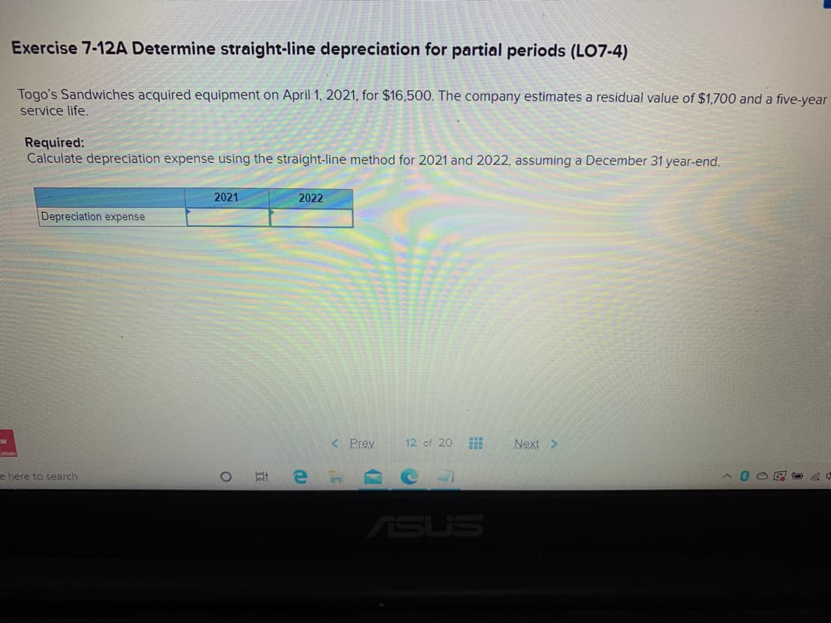 Exercise 7-12A Determine straight-line depreciation for partial periods (LO7-4)
Togo's Sandwiches acquired equipment on April 1, 2021, for $16,500. The company estimates a residual value of $1,700 and a five-year
service life.
Required:
Calculate depreciation expense using the straight-line method for 2021 and 2022, assuming a December 31 year-end.
2021
2022
Depreciation expense
< Prev
12 of 20 E
Next >
e here to search
ASUS
