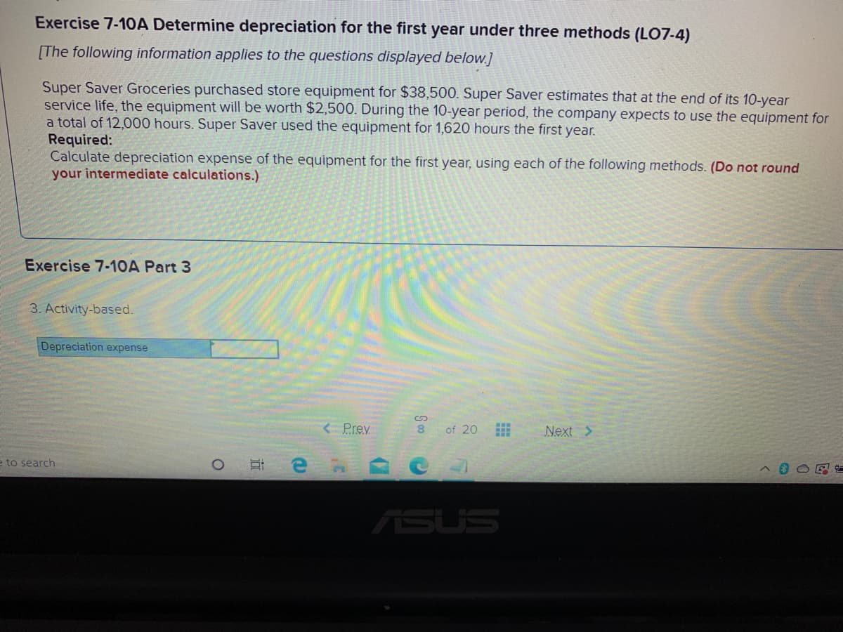 Exercise 7-10A Determine depreciation for the first year under three methods (L07-4)
[The following information applies to the questions displayed below.]
Super Saver Groceries purchased store equipment for $38,500. Super Saver estimates that at the end of its 10-year
service life, the equipment will be worth $2,500. During the 10-year period, the company expects to use the equipment for
a total of 12,000 hours. Super Saver used the equipment for 1,620 hours the first year.
Required:
Calculate depreciation expense of the equipment for the first year, using each of the following methods. (Do not round
your intermediate calculations.)
Exercise 7-1OA Part 3
3. Activity-based.
Depreciation expense
<Prev
of 20
Next >
e to search
ASUS
