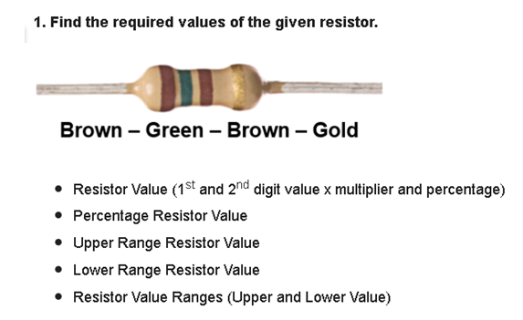 1. Find the required values of the given resistor.
Brown - Green - Brown - Gold
• Resistor Value (1st and 2nd digit value x multiplier and percentage)
• Percentage Resistor Value
• Upper Range Resistor Value
• Lower Range Resistor Value
• Resistor Value Ranges (Upper and Lower Value)