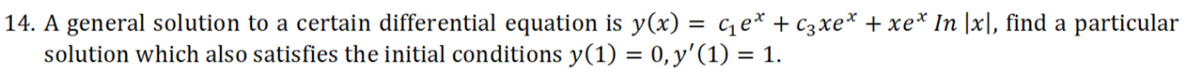 14. A general solution to a certain differential equation is y(x) = ce* + C3xe* + xe* In |x], find a particular
solution which also satisfies the initial conditions y(1) = 0,y'(1) = 1.
%3D
