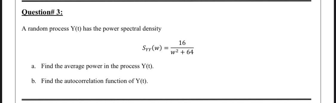 Question# 3:
A random process Y(t) has the power spectral density
16
Syy (w)
w² + 64
a. Find the average power in the process Y(t).
b. Find the autocorrelation function of Y (t).
