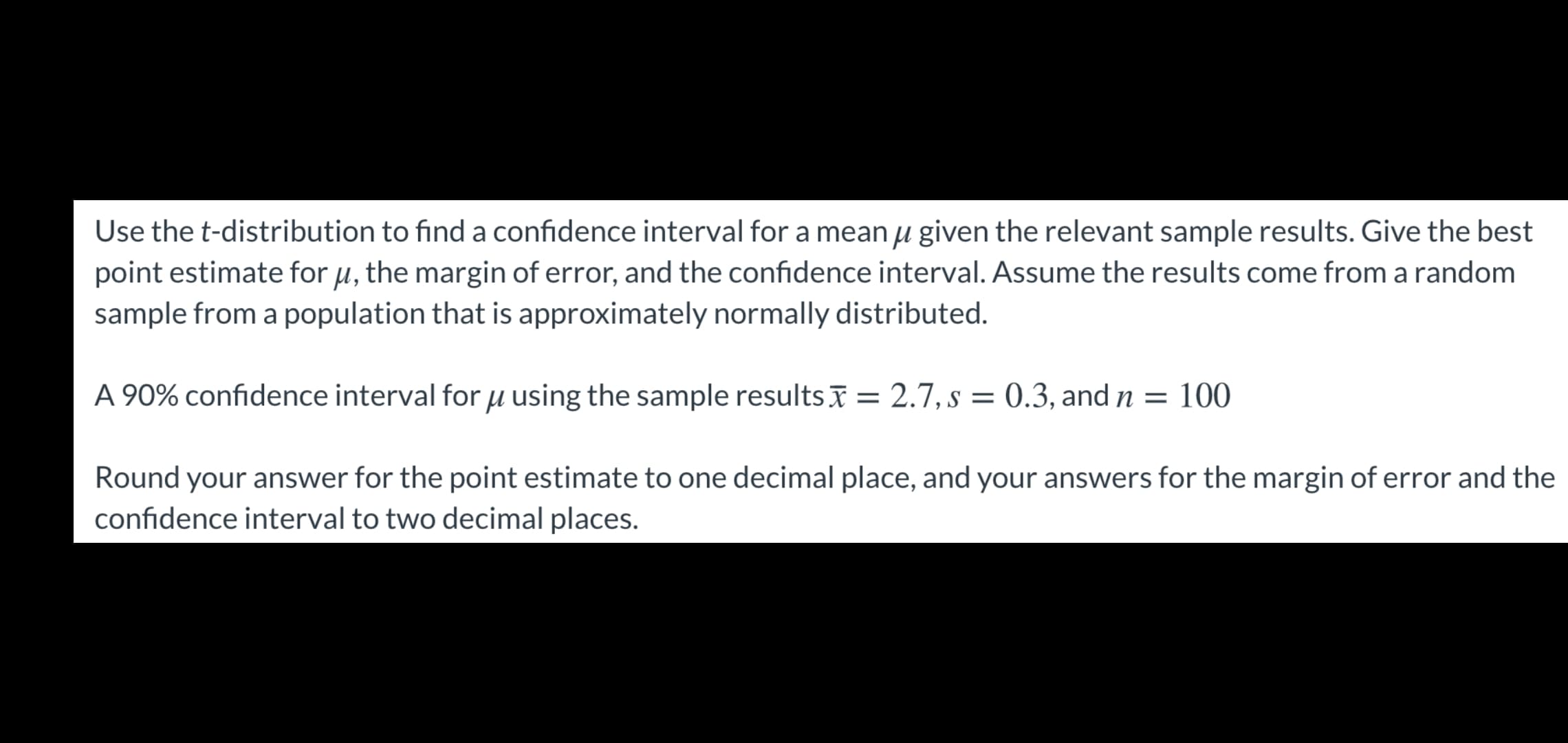 Use the t-distribution to find a confidence interval for a mean µ given the relevant sample results. Give the best
point estimate for u, the margin of error, and the confidence interval. Assume the results come from a random
sample from a population that is approximately normally distributed.
