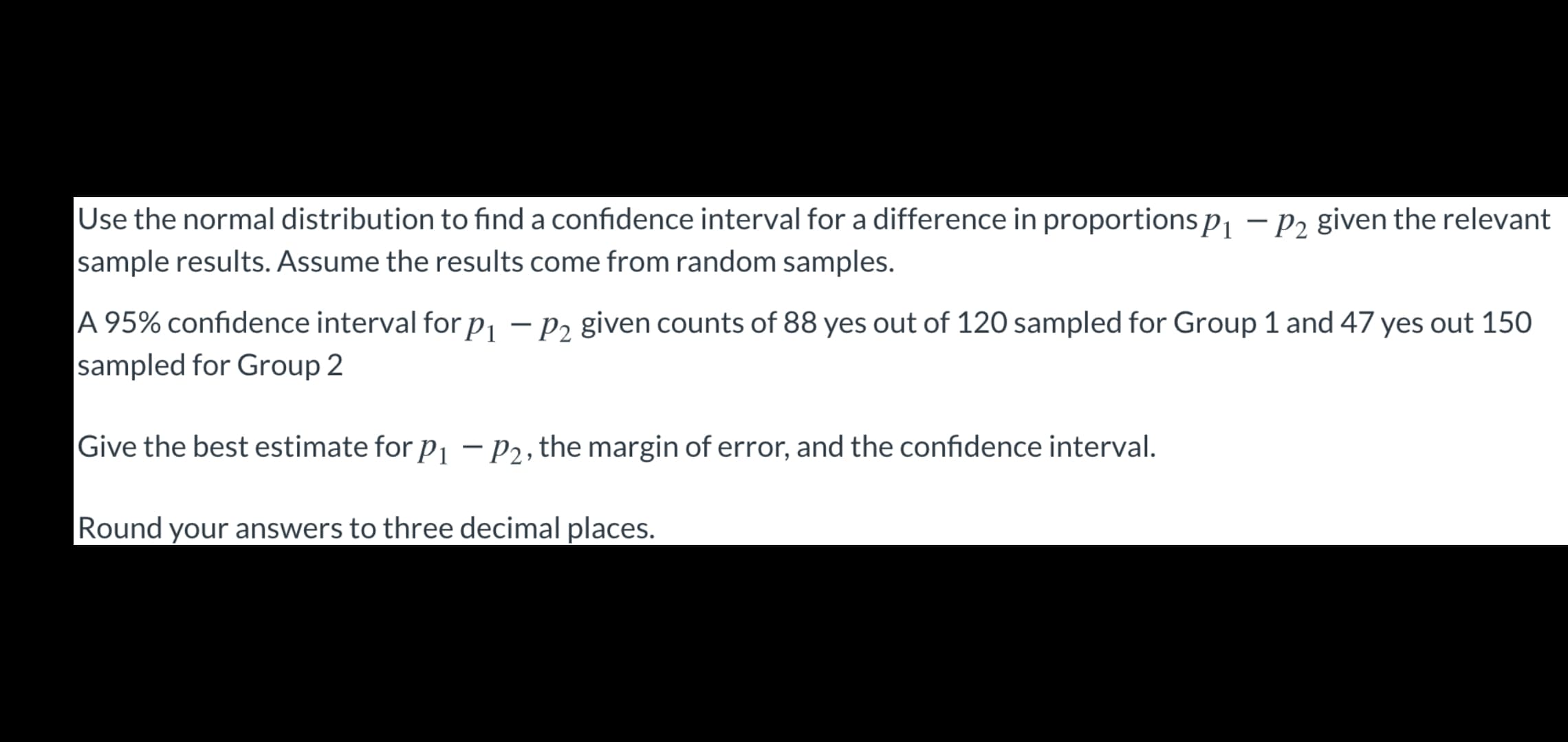 Use the normal distribution to find a confidence interval for a difference in proportions p¡ – P2 given the relevant
sample results. Assume the results come from random samples.
A 95% confidence interval for p, – pɔ given counts of 88 yes out of 120 sampled for Group 1 and 47 yes out 150
sampled for Group 2
Give the best estimate for p, - P2, the margin of error, and the confidence interval.
Round your answers to three decimal places.
