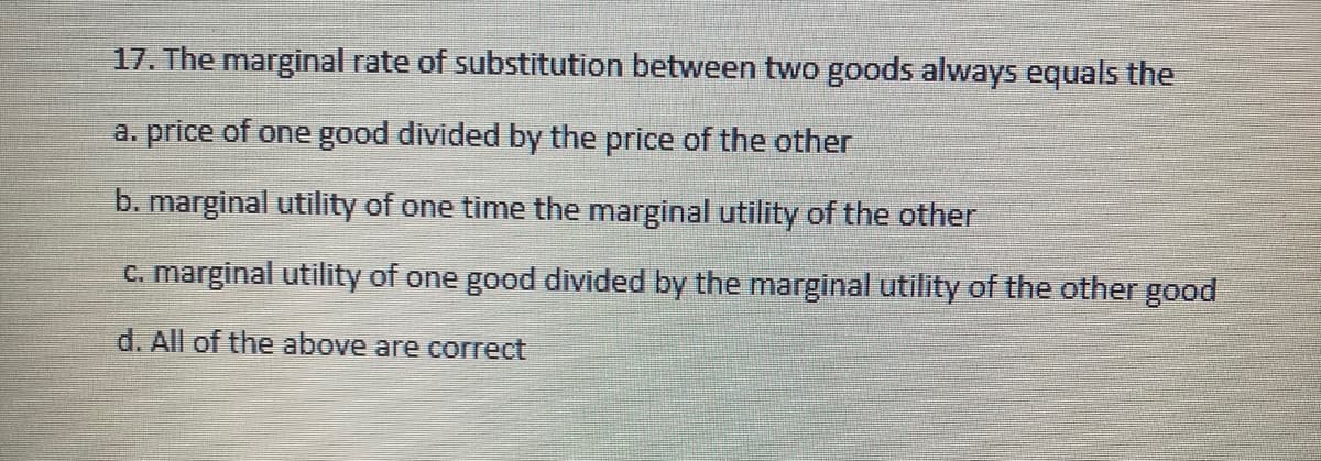 17. The marginal rate of substitution between two goods always equals the
a. price of one good divided by the price of the other
b. marginal utility of one time the marginal utility of the other
C. marginal utility of one good divided by the marginal utility of the other good
d. All of the above are correct
