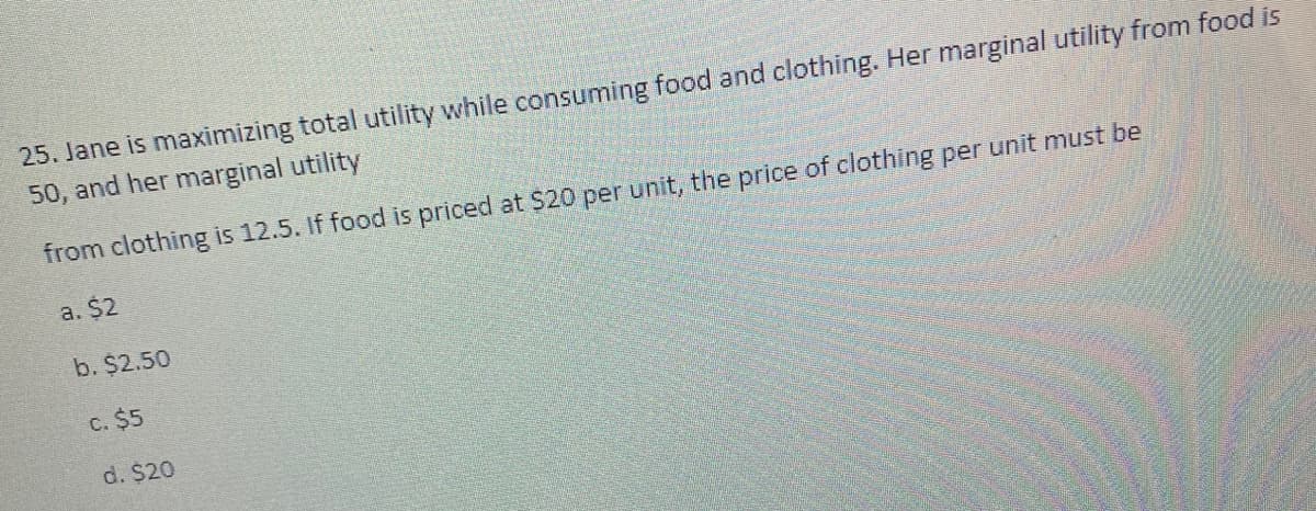 25. Jane is maximizing total utility while consuming food and clothing. Her marginal utility from food is
50, and her marginal utility
from clothing is 12.5. If food is priced at S20 per unit, the price of clothing per unit must be
a. $2
b. $2.50
C. $5
d. $20
