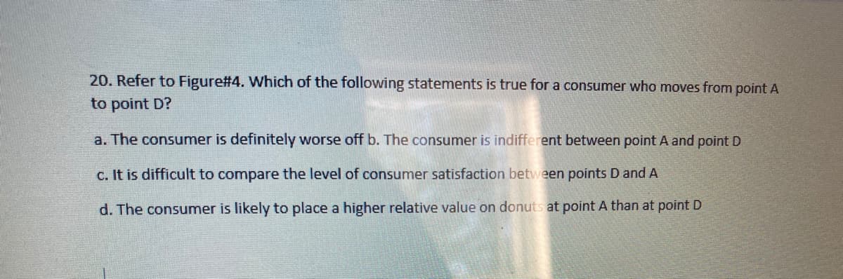 20. Refer to Figure#4. Which of the following statements is true for a consumer who moves from point A
to point D?
a. The consumer is definitely worse off b. The consumer is indifferent between point A and point D
c. It is difficult to compare the level of consumer satisfaction between points D and A
d. The consumer is likely to place a higher relative value on donuts at point A than at point D
