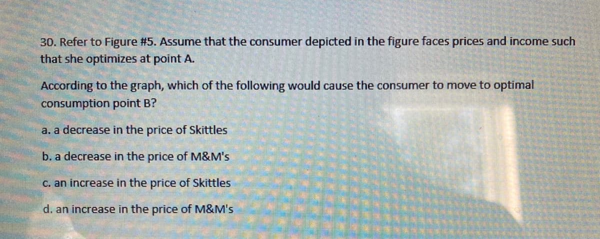 30. Refer to Figure #5. Assume that the consumer depicted in the figure faces prices and income such
that she optimizes at point A.
According to the graph, which of the following would cause the consumer to move to optimal
consumption point B?
a. a decrease in the price of Skittles
b. a decrease in the price of M&M's
C. an increase in the price of Skittles
d. an increase in the price of M&M's
