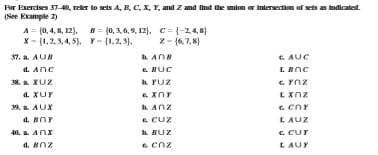 For Exercises 37-40, reler to sets A, R, C, Xx, Y, and Z amd find the umiom or Intersection of sets as Imdicated.
(See Example 2)
A = (0,4, 8, 12). B = (0, 3, 6, 9, 12). C = {-2,4,8}
X- (1,2,3, 4, 5). Y- (1,2, 3).
z- (6, 7, 8)
37. a. AUB
C. AUC
a. Anc
e BUC
k YUZ
e. XnY
38. a XUZ
a. XUY
E Xnz
9. a AUX
AnZ
a. BnY
e. cuz
L AUZ
C Cur
40. a AnX
h BUZ
a. BnZ
e cnz
LAUY
