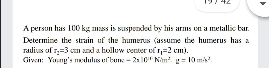 42
A person has 100 kg mass is suspended by his arms on a metallic bar.
Determine the strain of the humerus (assume the humerus has a
radius of r,=3 cm and a hollow center of r,=2 cm).
Given: Young's modulus of bone = 2x1010 N/m². g = 10 m/s².
