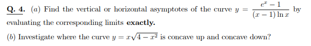 Q. 4. (a) Find the vertical or horizontal asymptotes of the curve y
e – 1
by
(x – 1) In r
evaluating the corresponding limits exactly.
(b) Investigate where the curve y = x/4- x² is concave up and concave down?
