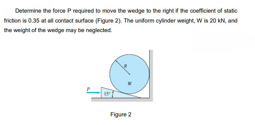 Determine the force P required to move the wedge to the right if the coefficient of static
friction is 0.35 at all contact surface (Figure 2). The uniform cylinder weight, W is 20 kN, and
the weight of the wedge may be neglected.
R
W
15°
Figure 2
