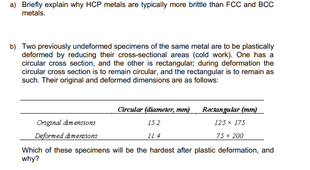 a) Briefly explain why HCP metals are typically more brittle than FCC and BCC
metals.
b) Two previously undeformed specimens of the same metal are to be plastically
deformed by reducing their cross-sectional areas (cold work). One has a
circular cross section, and the other is rectangular; during deformation the
circular cross section is to remain circular, and the rectangular is to remain as
such. Their original and deformed dimensions are as follows:
Circular (diameter, mm)
Rectangular (mm)
125 x 175
Original dimensions
15.2
Deformed dimensions
11.4
75 x 200
Which of these specimens will be the hardest after plastic deformation, and
why?