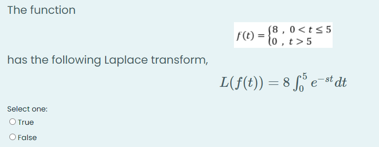 The function
(8 , 0<t<5
f(t) = 1o, t>5
has the following Laplace transform,
L(f(t)) = 8 S° e¯st dt
Select one:
O True
O False
