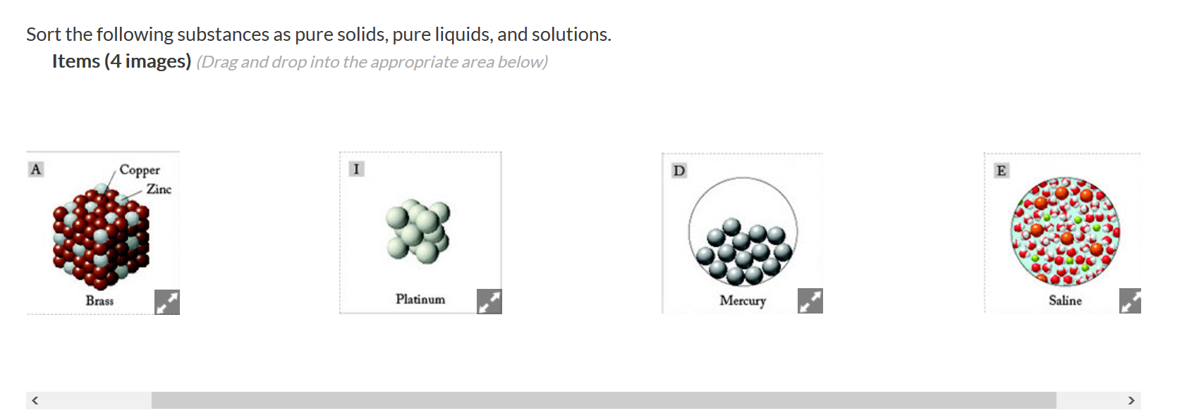 Sort the following substances as pure solids, pure liquids, and solutions.
Items (4 images) (Drag and drop into the appropriate area below)
Copper
Zinc
Platinum
Brass
Mercury
Saline
