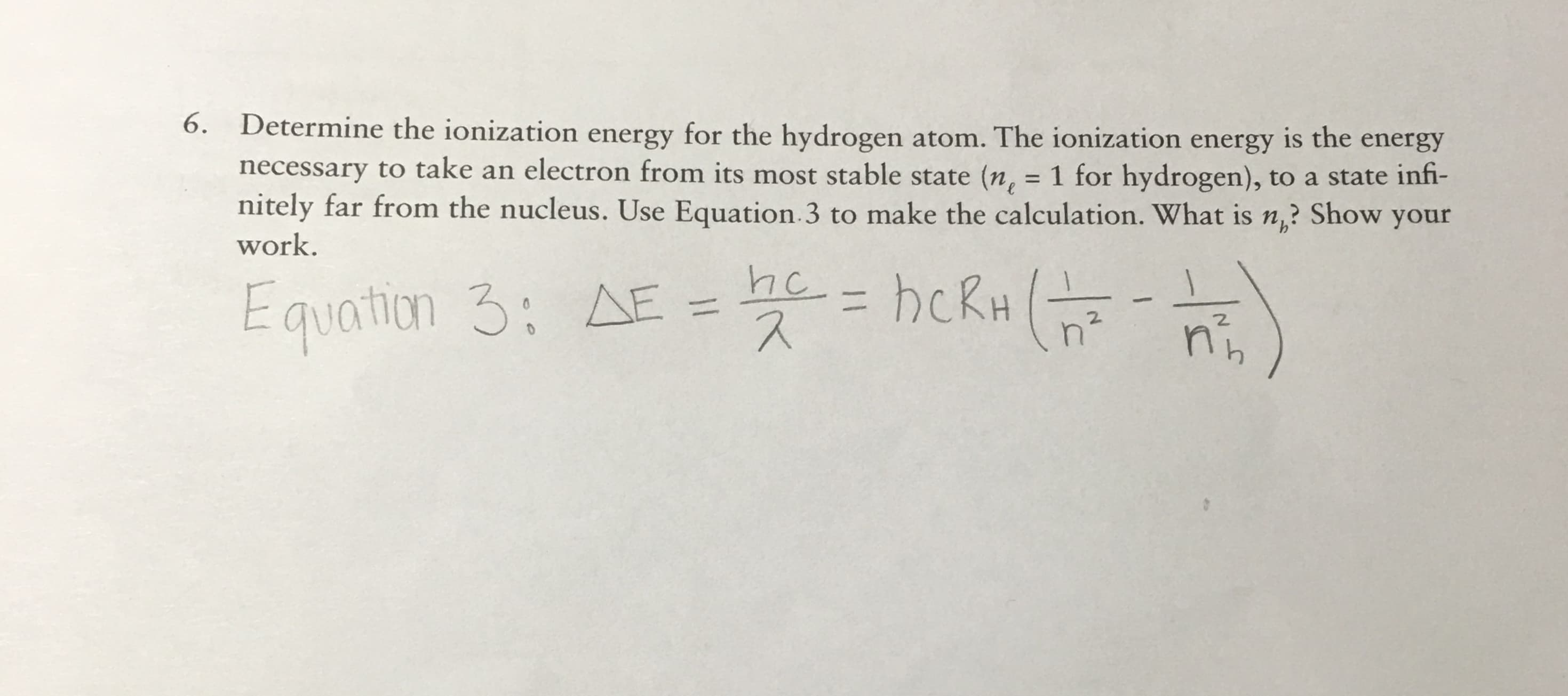 6. Determine the ionization energy for the hydrogen atom. The ionization energy is the energy
necessary to take an electron from its most stable state (n, = 1 for hydrogen), to a state infi-
nitely far from the nucleus. Use Equation 3 to make the calculation. What is n? Show your
work.
he hckH
Equation 3: A
E
2.
n
