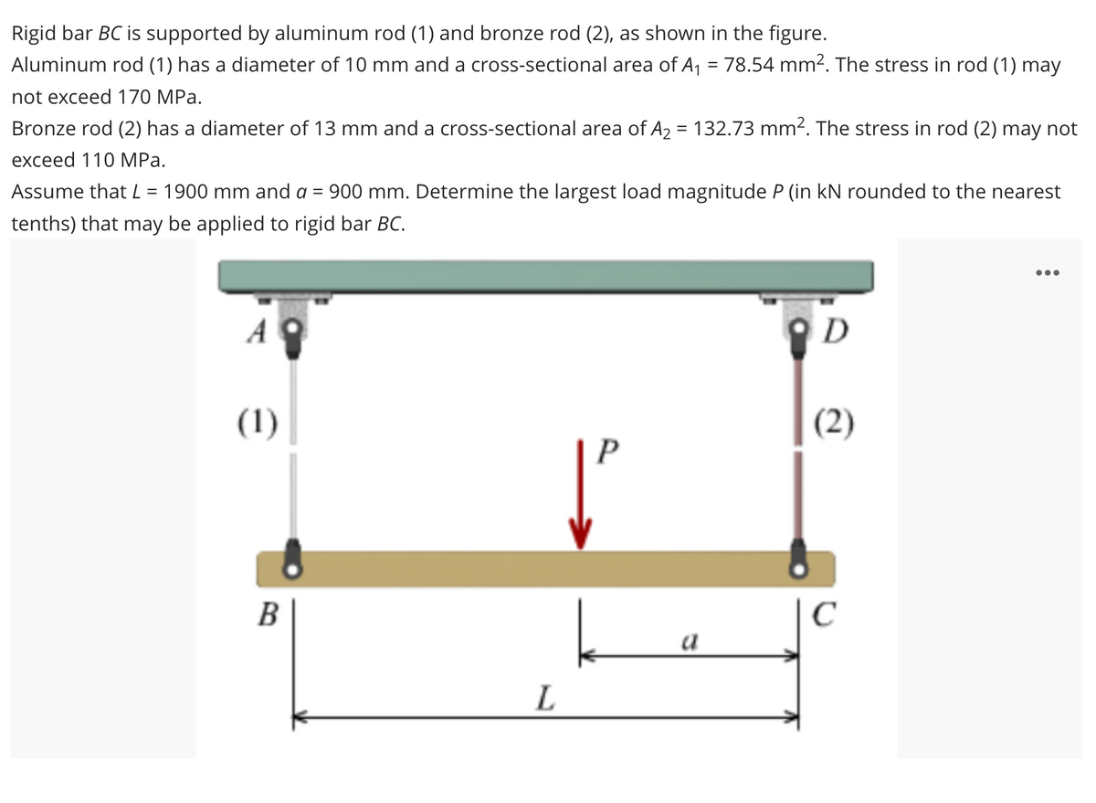 Rigid bar BC is supported by aluminum rod (1) and bronze rod (2), as shown in the figure.
Aluminum rod (1) has a diameter of 10 mm and a cross-sectional area of A1 = 78.54 mm². The stress in rod (1) may
not exceed 170 MPa.
Bronze rod (2) has a diameter of 13 mm and a cross-sectional area of A2 = 132.73 mm2. The stress in rod (2) may not
exceed 110 MРа.
Assume that L = 1900 mm and a = 900 mm. Determine the largest load magnitude P (in kN rounded to the nearest
tenths) that may be applied to rigid bar BC.
•..
D
(1)
(2)
В
C
a
