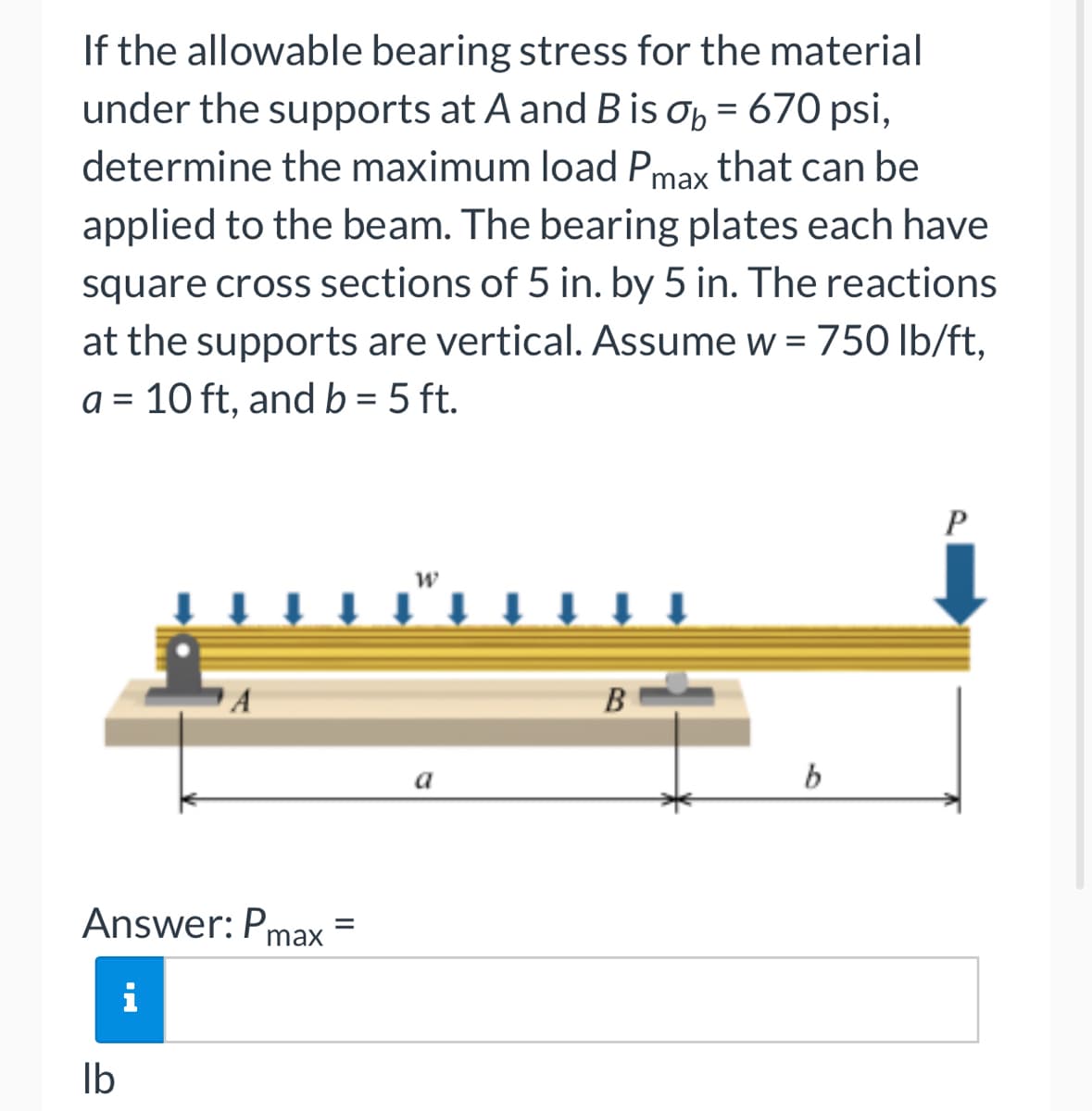 If the allowable bearing stress for the material
under the supports at A and B is op = 670 psi,
determine the maximum load Pmax that can be
applied to the beam. The bearing plates each have
%3D
square cross sections of 5 in. by 5 in. The reactions
at the supports are vertical. ASsume w = 750 Ib/ft,
a = 10 ft, and b = 5 ft.
B
a
Answer: Pmax
i
Ib

